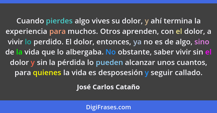 Cuando pierdes algo vives su dolor, y ahí termina la experiencia para muchos. Otros aprenden, con el dolor, a vivir lo perdido. E... - José Carlos Cataño