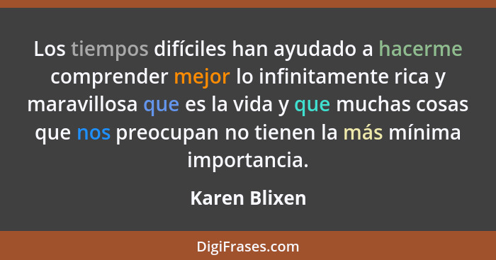 Los tiempos difíciles han ayudado a hacerme comprender mejor lo infinitamente rica y maravillosa que es la vida y que muchas cosas que... - Karen Blixen