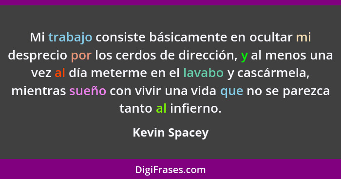 Mi trabajo consiste básicamente en ocultar mi desprecio por los cerdos de dirección, y al menos una vez al día meterme en el lavabo y c... - Kevin Spacey