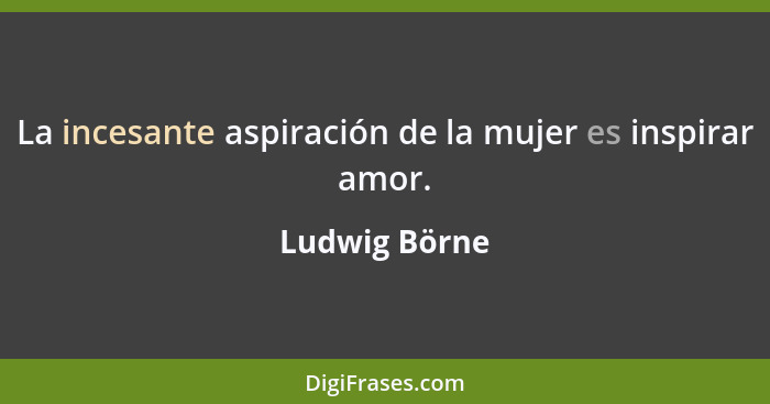 La incesante aspiración de la mujer es inspirar amor.... - Ludwig Börne