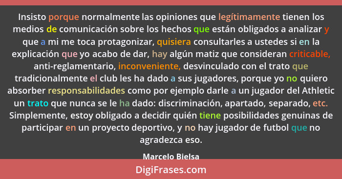 Insisto porque normalmente las opiniones que legítimamente tienen los medios de comunicación sobre los hechos que están obligados a a... - Marcelo Bielsa