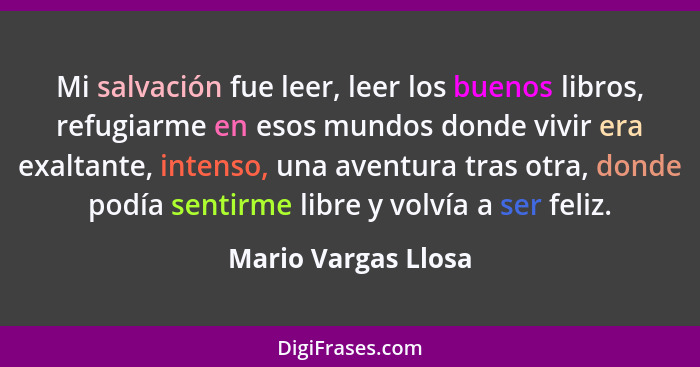 Mi salvación fue leer, leer los buenos libros, refugiarme en esos mundos donde vivir era exaltante, intenso, una aventura tras ot... - Mario Vargas Llosa