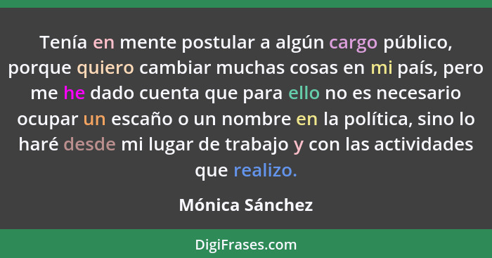 Tenía en mente postular a algún cargo público, porque quiero cambiar muchas cosas en mi país, pero me he dado cuenta que para ello no... - Mónica Sánchez