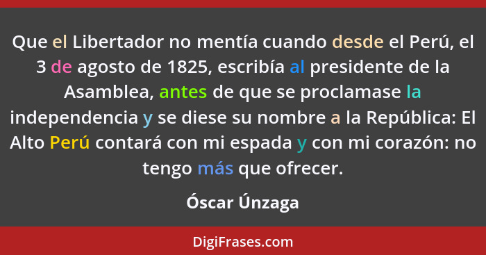Que el Libertador no mentía cuando desde el Perú, el 3 de agosto de 1825, escribía al presidente de la Asamblea, antes de que se procla... - Óscar Únzaga