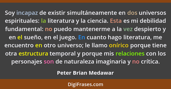 Soy incapaz de existir simultáneamente en dos universos espirituales: la literatura y la ciencia. Esta es mi debilidad fundament... - Peter Brian Medawar