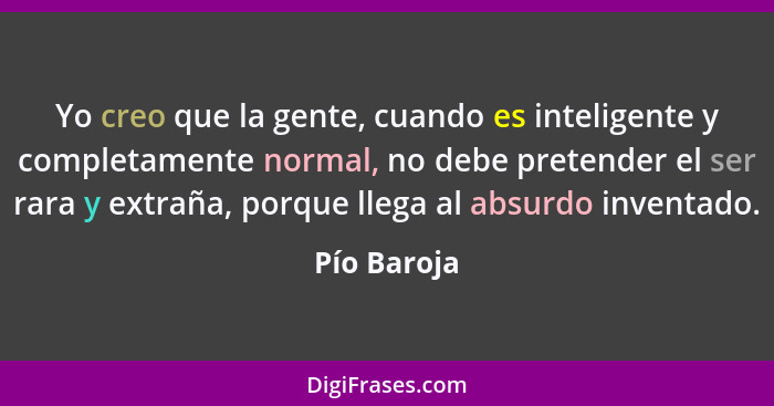 Yo creo que la gente, cuando es inteligente y completamente normal, no debe pretender el ser rara y extraña, porque llega al absurdo inve... - Pío Baroja