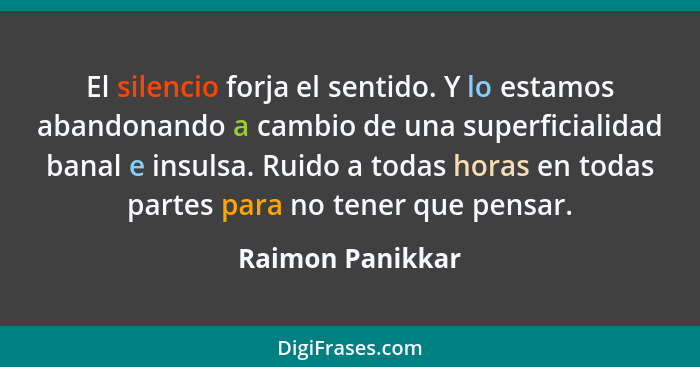 El silencio forja el sentido. Y lo estamos abandonando a cambio de una superficialidad banal e insulsa. Ruido a todas horas en todas... - Raimon Panikkar