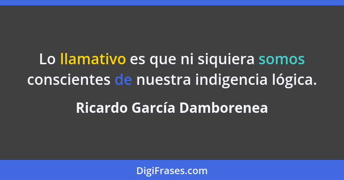 Lo llamativo es que ni siquiera somos conscientes de nuestra indigencia lógica.... - Ricardo García Damborenea