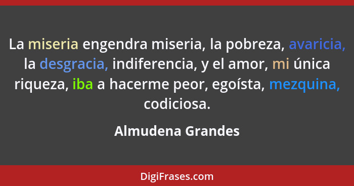 La miseria engendra miseria, la pobreza, avaricia, la desgracia, indiferencia, y el amor, mi única riqueza, iba a hacerme peor, ego... - Almudena Grandes