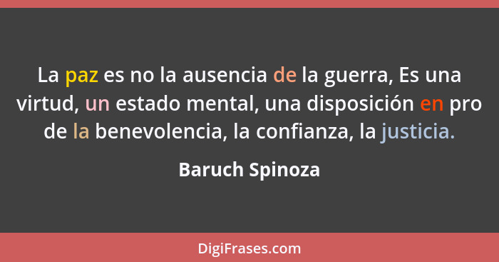 La paz es no la ausencia de la guerra, Es una virtud, un estado mental, una disposición en pro de la benevolencia, la confianza, la j... - Baruch Spinoza