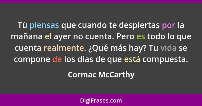 Tú piensas que cuando te despiertas por la mañana el ayer no cuenta. Pero es todo lo que cuenta realmente. ¿Qué más hay? Tu vida se... - Cormac McCarthy