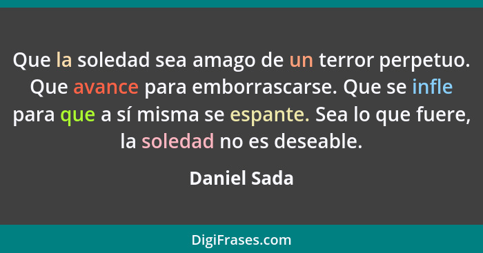 Que la soledad sea amago de un terror perpetuo. Que avance para emborrascarse. Que se infle para que a sí misma se espante. Sea lo que f... - Daniel Sada