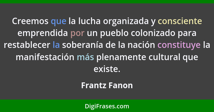 Creemos que la lucha organizada y consciente emprendida por un pueblo colonizado para restablecer la soberanía de la nación constituye... - Frantz Fanon