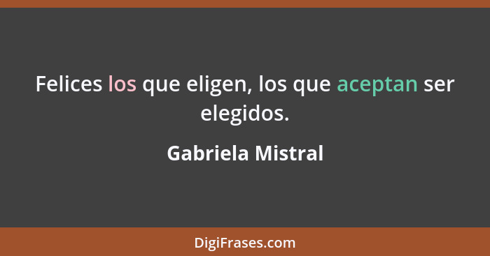 Felices los que eligen, los que aceptan ser elegidos.... - Gabriela Mistral