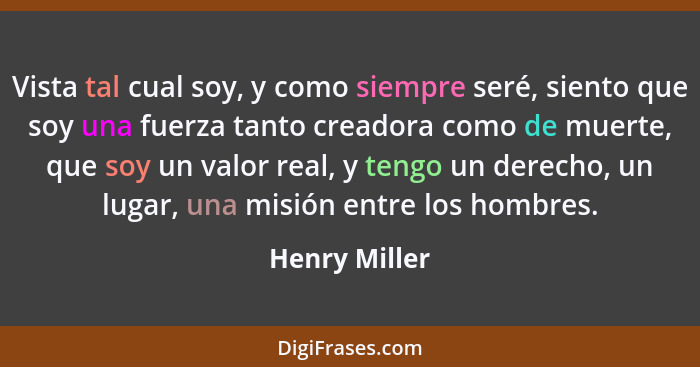 Vista tal cual soy, y como siempre seré, siento que soy una fuerza tanto creadora como de muerte, que soy un valor real, y tengo un der... - Henry Miller