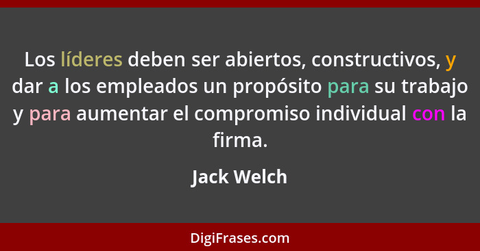 Los líderes deben ser abiertos, constructivos, y dar a los empleados un propósito para su trabajo y para aumentar el compromiso individua... - Jack Welch