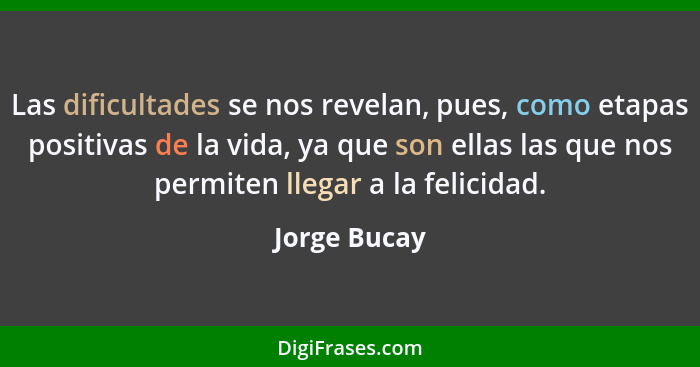 Las dificultades se nos revelan, pues, como etapas positivas de la vida, ya que son ellas las que nos permiten llegar a la felicidad.... - Jorge Bucay
