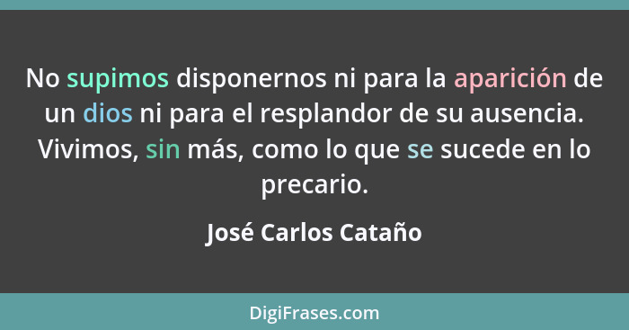 No supimos disponernos ni para la aparición de un dios ni para el resplandor de su ausencia. Vivimos, sin más, como lo que se suc... - José Carlos Cataño