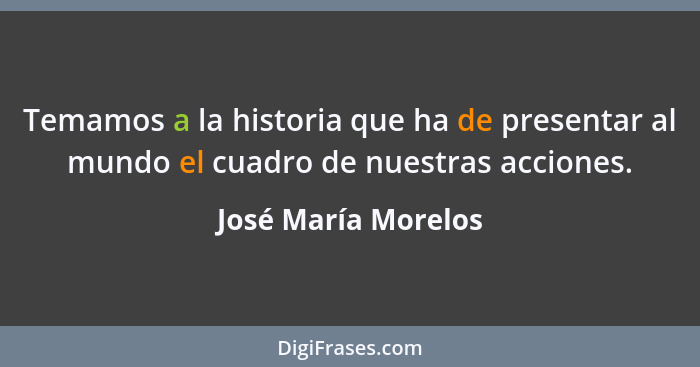 Temamos a la historia que ha de presentar al mundo el cuadro de nuestras acciones.... - José María Morelos