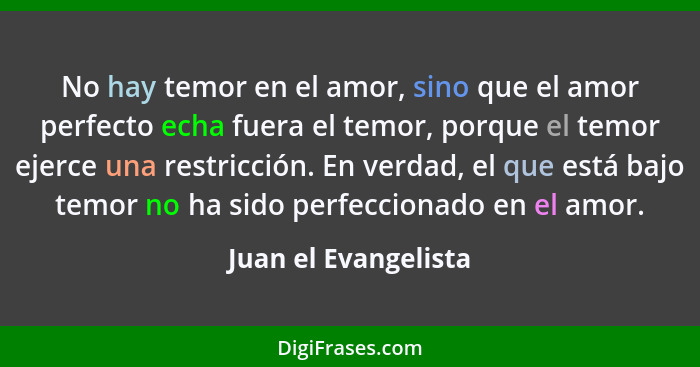 No hay temor en el amor, sino que el amor perfecto echa fuera el temor, porque el temor ejerce una restricción. En verdad, el qu... - Juan el Evangelista