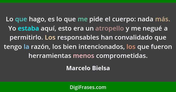 Lo que hago, es lo que me pide el cuerpo: nada más. Yo estaba aquí, esto era un atropello y me negué a permitirlo. Los responsables h... - Marcelo Bielsa