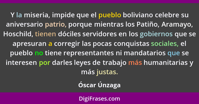 Y la miseria, impide que el pueblo boliviano celebre su aniversario patrio, porque mientras los Patiño, Aramayo, Hoschild, tienen dócil... - Óscar Únzaga