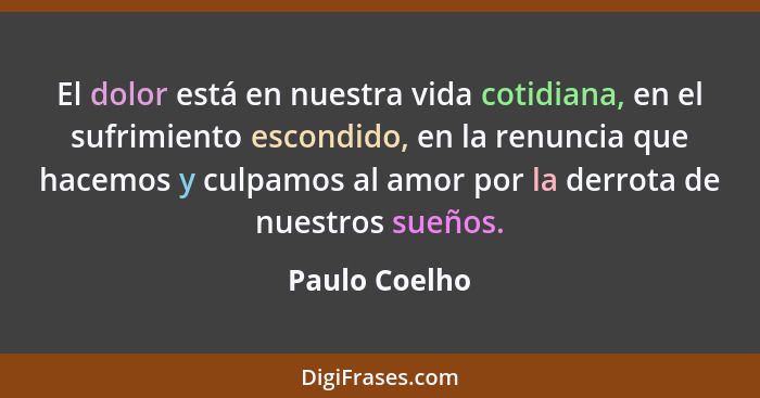 El dolor está en nuestra vida cotidiana, en el sufrimiento escondido, en la renuncia que hacemos y culpamos al amor por la derrota de n... - Paulo Coelho
