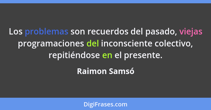 Los problemas son recuerdos del pasado, viejas programaciones del inconsciente colectivo, repitiéndose en el presente.... - Raimon Samsó