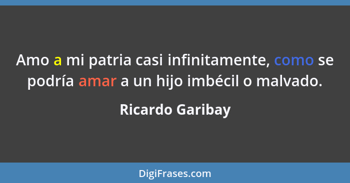 Amo a mi patria casi infinitamente, como se podría amar a un hijo imbécil o malvado.... - Ricardo Garibay