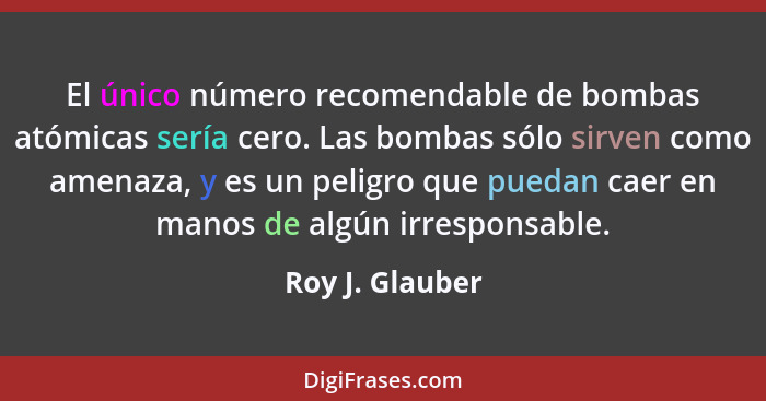 El único número recomendable de bombas atómicas sería cero. Las bombas sólo sirven como amenaza, y es un peligro que puedan caer en m... - Roy J. Glauber