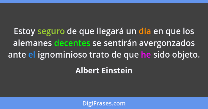 Estoy seguro de que llegará un día en que los alemanes decentes se sentirán avergonzados ante el ignominioso trato de que he sido ob... - Albert Einstein