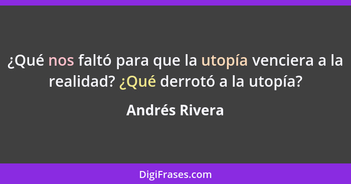 ¿Qué nos faltó para que la utopía venciera a la realidad? ¿Qué derrotó a la utopía?... - Andrés Rivera