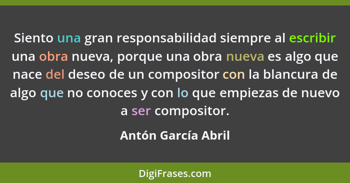 Siento una gran responsabilidad siempre al escribir una obra nueva, porque una obra nueva es algo que nace del deseo de un compos... - Antón García Abril