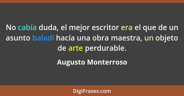 No cabía duda, el mejor escritor era el que de un asunto baladí hacía una obra maestra, un objeto de arte perdurable.... - Augusto Monterroso