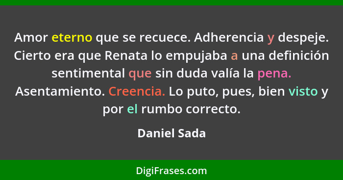 Amor eterno que se recuece. Adherencia y despeje. Cierto era que Renata lo empujaba a una definición sentimental que sin duda valía la p... - Daniel Sada