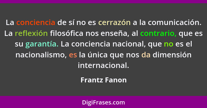 La conciencia de sí no es cerrazón a la comunicación. La reflexión filosófica nos enseña, al contrario, que es su garantía. La concienc... - Frantz Fanon