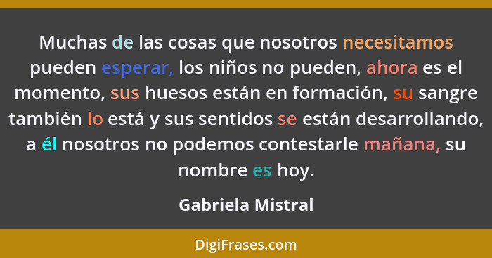 Muchas de las cosas que nosotros necesitamos pueden esperar, los niños no pueden, ahora es el momento, sus huesos están en formació... - Gabriela Mistral