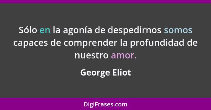 Sólo en la agonía de despedirnos somos capaces de comprender la profundidad de nuestro amor.... - George Eliot