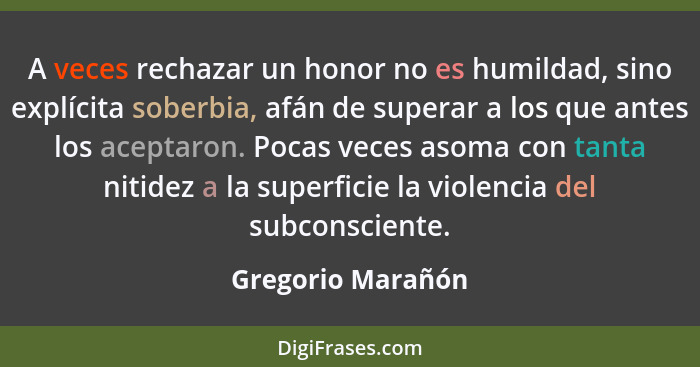 A veces rechazar un honor no es humildad, sino explícita soberbia, afán de superar a los que antes los aceptaron. Pocas veces asoma... - Gregorio Marañón