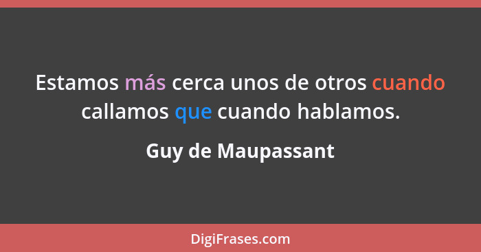 Estamos más cerca unos de otros cuando callamos que cuando hablamos.... - Guy de Maupassant