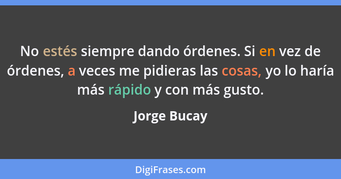 No estés siempre dando órdenes. Si en vez de órdenes, a veces me pidieras las cosas, yo lo haría más rápido y con más gusto.... - Jorge Bucay