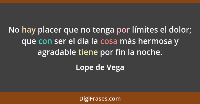 No hay placer que no tenga por límites el dolor; que con ser el día la cosa más hermosa y agradable tiene por fin la noche.... - Lope de Vega