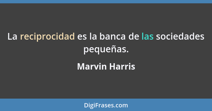 La reciprocidad es la banca de las sociedades pequeñas.... - Marvin Harris