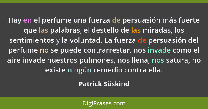 Hay en el perfume una fuerza de persuasión más fuerte que las palabras, el destello de las miradas, los sentimientos y la voluntad.... - Patrick Süskind
