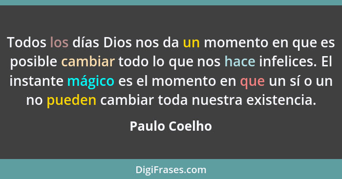 Todos los días Dios nos da un momento en que es posible cambiar todo lo que nos hace infelices. El instante mágico es el momento en que... - Paulo Coelho