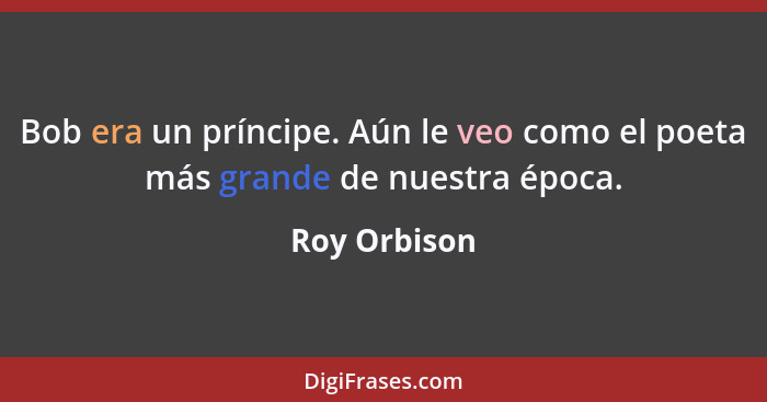 Bob era un príncipe. Aún le veo como el poeta más grande de nuestra época.... - Roy Orbison