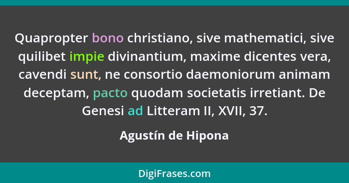 Quapropter bono christiano, sive mathematici, sive quilibet impie divinantium, maxime dicentes vera, cavendi sunt, ne consortio da... - Agustín de Hipona