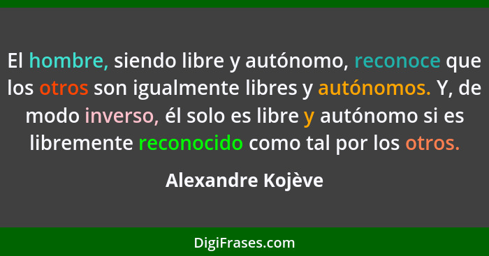El hombre, siendo libre y autónomo, reconoce que los otros son igualmente libres y autónomos. Y, de modo inverso, él solo es libre... - Alexandre Kojève