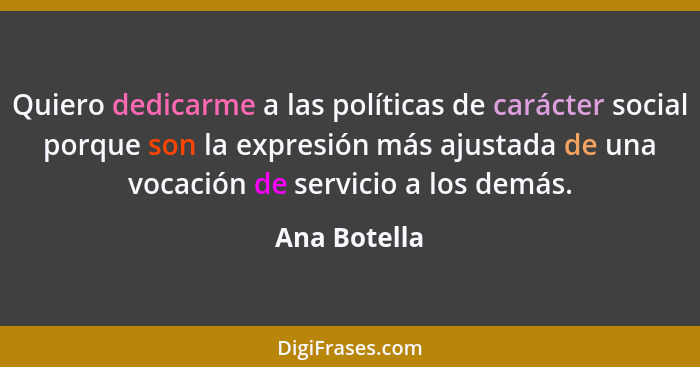 Quiero dedicarme a las políticas de carácter social porque son la expresión más ajustada de una vocación de servicio a los demás.... - Ana Botella