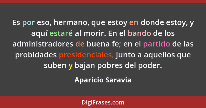 Es por eso, hermano, que estoy en donde estoy, y aquí estaré al morir. En el bando de los administradores de buena fe; en el partid... - Aparicio Saravia